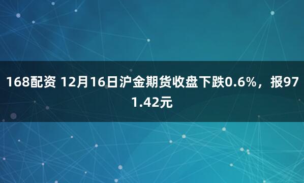 168配资 12月16日沪金期货收盘下跌0.6%，报971.42元